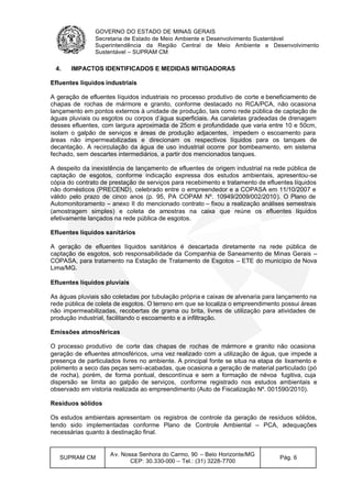 GOVERNO DO ESTADO DE MINAS GERAIS
Secretaria de Estado de Meio Ambiente e Desenvolvimento Sustentável
Superintendência da Região Central de Meio Ambiente e Desenvolvimento
Sustentável – SUPRAM CM
SUPRAM CM
Av. Nossa Senhora do Carmo, 90 – Belo Horizonte/MG
CEP: 30.330-000 – Tel.: (31) 3228-7700
Pág. 6
4. IMPACTOS IDENTIFICADOS E MEDIDAS MITIGADORAS
Efluentes líquidos industriais
A geração de efluentes líquidos industriais no processo produtivo de corte e beneficiamento de
chapas de rochas de mármore e granito, conforme destacado no RCA/PCA, não ocasiona
lançamento em pontos externos à unidade de produção, tais como rede pública de captação de
águas pluviais ou esgotos ou corpos d’água superficiais. As canaletas gradeadas de drenagem
desses efluentes, com largura aproximada de 25cm e profundidade que varia entre 10 e 50cm,
isolam o galpão de serviços e áreas de produção adjacentes, impedem o escoamento para
áreas não impermeabilizadas e direcionam os respectivos líquidos para os tanques de
decantação. A recirculação da água de uso industrial ocorre por bombeamento, em sistema
fechado, sem descartes intermediários, a partir dos mencionados tanques.
A despeito da inexistência de lançamento de efluentes de origem industrial na rede pública de
captação de esgotos, conforme indicação expressa dos estudos ambientais, apresentou-se
cópia do contrato de prestação de serviços para recebimento e tratamento de efluentes líquidos
não domésticos (PRECEND), celebrado entre o empreendedor e a COPASA em 11/10/2007 e
válido pelo prazo de cinco anos (p. 95, PA COPAM Nº. 10949/2009/002/2010). O Plano de
Automonitoramento – anexo II do mencionado contrato – fixou a realização análises semestrais
(amostragem simples) e coleta de amostras na caixa que reúne os efluentes líquidos
efetivamente lançados na rede pública de esgotos.
Efluentes líquidos sanitários
A geração de efluentes líquidos sanitários é descartada diretamente na rede pública de
captação de esgotos, sob responsabilidade da Companhia de Saneamento de Minas Gerais –
COPASA, para tratamento na Estação de Tratamento de Esgotos – ETE do município de Nova
Lima/MG.
Efluentes líquidos pluviais
As águas pluviais são coletadas por tubulação própria e caixas de alvenaria para lançamento na
rede pública de coleta de esgotos. O terreno em que se localiza o empreendimento possui áreas
não impermeabilizadas, recobertas de grama ou brita, livres de utilização para atividades de
produção industrial, facilitando o escoamento e a infiltração.
Emissões atmosféricas
O processo produtivo de corte das chapas de rochas de mármore e granito não ocasiona
geração de efluentes atmosféricos, uma vez realizado com a utilização de água, que impede a
presença de particulados livres no ambiente. A principal fonte se situa na etapa de lixamento e
polimento a seco das peças semi-acabadas, que ocasiona a geração de material particulado (pó
de rocha), porém, de forma pontual, descontínua e sem a formação de névoa fugitiva, cuja
dispersão se limita ao galpão de serviços, conforme registrado nos estudos ambientais e
observado em vistoria realizada ao empreendimento (Auto de Fiscalização Nº. 001590/2010).
Resíduos sólidos
Os estudos ambientais apresentam os registros de controle da geração de resíduos sólidos,
tendo sido implementadas conforme Plano de Controle Ambiental – PCA, adequações
necessárias quanto à destinação final.
 