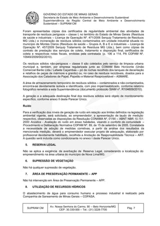 GOVERNO DO ESTADO DE MINAS GERAIS
Secretaria de Estado de Meio Ambiente e Desenvolvimento Sustentável
Superintendência da Região Central de Meio Ambiente e Desenvolvimento
Sustentável – SUPRAM CM
SUPRAM CM
Av. Nossa Senhora do Carmo, 90 – Belo Horizonte/MG
CEP: 30.330-000 – Tel.: (31) 3228-7700
Pág. 7
Foram apresentadas cópias dos certificados de regularidade ambiental das atividades de
transporte de resíduos perigosos – classe I, no território do Estado de Minas Gerais (Resíduos
de saúde e industriais – Licença de Operação Nº. 471/2006 Serquip Tratamento de Resíduos
MG Ltda.) e incineração de resíduos sólidos contaminados em unidade industrial situada no
município de Montes Claros (Resíduos de saúde – Grupos A, B e E e industriais – Licença de
Operação Nº. 457/2009 Serquip Tratamento de Resíduos MG Ltda.), bem como cópias de
contrato de prestação dos serviços de coleta, tratamento e disposição final, certificados de
coleta e respectivas notas fiscais, emitidas pela contratada (p. 106 a 114, PA COPAM Nº.
10949/2009/002/2010).
Os resíduos sólidos não-perigosos – classe II são coletados pelo serviço de limpeza urbana
municipal e, também, por empresa regularizada junto ao COMAM Belo Horizonte (União
Comercial Barão Ltda./ Lafaete Caçambas – pó de rochas recolhido dos tanques de decantação
e retalhos de peças de mármore e granito) ou, no caso de resíduos recicláveis, doados para a
Associação dos Catadores de Papel, Papelão e Material Reaproveitável – ASMARE.
A área de armazenamento temporário de resíduos sólidos – contaminados e não-contaminados,
encontra-se devidamente isolada e identificada, com piso impermeabilizado, conforme relatório
fotográfico remetido a esta Superintendência (documento protocolo SIAM nº. R104609/2010).
A geração e a adequada destinação final dos resíduos sólidos será objeto de monitoramento
específico, conforme anexo II deste Parecer Único.
Ruído
Para a verificação dos níveis de geração de ruído em relação aos limites definidos na legislação
ambiental vigente, será solicitada, ao empreendedor, a apresentação de laudo de medição
respectivo, observadas as disposições da Resolução CONAMA Nº. 01/90 – ABNT NBR 10.151:
2000 Acústica - Avaliação do ruído em áreas habitadas, visando o conforto da comunidade –
Procedimento e Deliberação Normativa COPAM Nº. 89, de 15 de setembro de 2005. Constatada
a necessidade de adoção de medidas corretivas, a partir da análise dos resultados da
mencionada medição, deverá o empreendedor executar projeto de adequação, elaborado por
profissional devidamente habilitado, recolhida a Anotação de Responsabilidade Técnica – ART.
A questão será incluída como condicionante no anexo I deste Parecer Único.
5. RESERVA LEGAL
Não se aplica a exigência de averbação de Reserva Legal, considerando a localização do
empreendimento na área urbana do município de Nova Lima/MG.
6. SUPRESSÃO DE VEGETAÇÃO
Não há qualquer supressão de vegetação.
7. ÁREA DE PRESERVAÇÃO PERMANENTE – APP
Não há intervenção em Área de Preservação Permanente – APP.
8. UTILIZAÇÃO DE RECURSOS HÍDRICOS
O abastecimento de água para consumo humano e processo industrial é realizado pela
Companhia de Saneamento de Minas Gerais – COPASA.
 