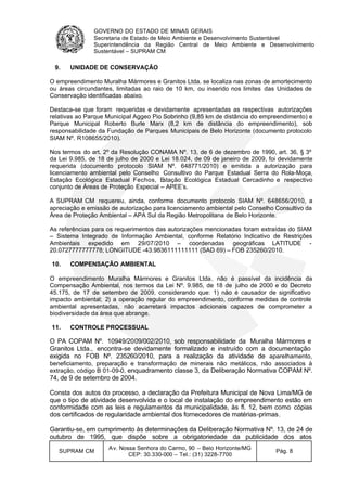 GOVERNO DO ESTADO DE MINAS GERAIS
Secretaria de Estado de Meio Ambiente e Desenvolvimento Sustentável
Superintendência da Região Central de Meio Ambiente e Desenvolvimento
Sustentável – SUPRAM CM
SUPRAM CM
Av. Nossa Senhora do Carmo, 90 – Belo Horizonte/MG
CEP: 30.330-000 – Tel.: (31) 3228-7700
Pág. 8
9. UNIDADE DE CONSERVAÇÃO
O empreendimento Muralha Mármores e Granitos Ltda. se localiza nas zonas de amortecimento
ou áreas circundantes, limitadas ao raio de 10 km, ou inserido nos limites das Unidades de
Conservação identificadas abaixo.
Destaca-se que foram requeridas e devidamente apresentadas as respectivas autorizações
relativas ao Parque Municipal Aggeo Pio Sobrinho (9,85 km de distância do empreendimento) e
Parque Municipal Roberto Burle Marx (8,2 km de distância do empreendimento), sob
responsabilidade da Fundação de Parques Municipais de Belo Horizonte (documento protocolo
SIAM Nº. R108655/2010).
Nos termos do art. 2º da Resolução CONAMA Nº. 13, de 6 de dezembro de 1990, art. 36, § 3º
da Lei 9.985, de 18 de julho de 2000 e Lei 18.024, de 09 de janeiro de 2009, foi devidamente
requerida (documento protocolo SIAM Nº. 648771/2010) e emitida a autorização para
licenciamento ambiental pelo Conselho Consultivo do Parque Estadual Serra do Rola-Moça,
Estação Ecológica Estadual Fechos, Estação Ecológica Estadual Cercadinho e respectivo
conjunto de Áreas de Proteção Especial – APEE’s.
A SUPRAM CM requereu, ainda, conforme documento protocolo SIAM Nº. 648656/2010, a
apreciação e emissão de autorização para licenciamento ambiental pelo Conselho Consultivo da
Área de Proteção Ambiental – APA Sul da Região Metropolitana de Belo Horizonte.
As referências para os requerimentos das autorizações mencionadas foram extraídas do SIAM
– Sistema Integrado de Informação Ambiental, conforme Relatório Indicativo de Restrições
Ambientais expedido em 29/07/2010 – coordenadas geográficas LATITUDE -
20.0727777777778; LONGITUDE -43.9836111111111 (SAD 69) – FOB 235260/2010.
10. COMPENSAÇÃO AMBIENTAL
O empreendimento Muralha Mármores e Granitos Ltda. não é passível da incidência da
Compensação Ambiental, nos termos da Lei Nº. 9.985, de 18 de julho de 2000 e do Decreto
45.175, de 17 de setembro de 2009, considerando que: 1) não é causador de significativo
impacto ambiental; 2) a operação regular do empreendimento, conforme medidas de controle
ambiental apresentadas, não acarretará impactos adicionais capazes de comprometer a
biodiversidade da área que abrange.
11. CONTROLE PROCESSUAL
O PA COPAM Nº. 10949/2009/002/2010, sob responsabilidade da Muralha Mármores e
Granitos Ltda., encontra-se devidamente formalizado e instruído com a documentação
exigida no FOB Nº. 235260/2010, para a realização da atividade de aparelhamento,
beneficiamento, preparação e transformação de minerais não metálicos, não associados à
extração, código B 01-09-0, enquadramento classe 3, da Deliberação Normativa COPAM Nº.
74, de 9 de setembro de 2004.
Consta dos autos do processo, a declaração da Prefeitura Municipal de Nova Lima/MG de
que o tipo de atividade desenvolvida e o local de instalação do empreendimento estão em
conformidade com as leis e regulamentos da municipalidade, às fl. 12, bem como cópias
dos certificados de regularidade ambiental dos fornecedores de matérias-primas.
Garantiu-se, em cumprimento às determinações da Deliberação Normativa Nº. 13, de 24 de
outubro de 1995, que dispõe sobre a obrigatoriedade da publicidade dos atos
 