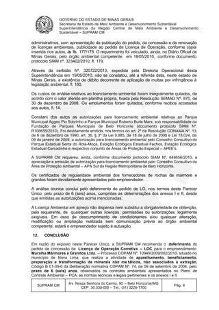 GOVERNO DO ESTADO DE MINAS GERAIS
Secretaria de Estado de Meio Ambiente e Desenvolvimento Sustentável
Superintendência da Região Central de Meio Ambiente e Desenvolvimento
Sustentável – SUPRAM CM
SUPRAM CM
Av. Nossa Senhora do Carmo, 90 – Belo Horizonte/MG
CEP: 30.330-000 – Tel.: (31) 3228-7700
Pág. 9
administrativos, com apresentação da publicação do pedido, da concessão e da renovação
de licenças ambientais, publicidade ao pedido de Licença de Operação, conforme cópia
inserida nos autos, às fls. 177/178. O requerimento foi veiculado, ainda, no Diário Oficial de
Minas Gerais, pelo órgão ambiental competente, em 18/05/2010, conforme documento
protocolo SIAM nº. 323402/2010, fl. 179.
Através da certidão Nº. 320722/2010, expedida pela Diretoria Operacional desta
Superintendência em 19/05/2010, não se constatou, até a referida data, neste estado de
Minas Gerais, a existência de débito decorrente de aplicação de multas por infringência à
legislação ambiental, fl. 180.
Os custos de análise relativos ao licenciamento ambiental foram integralmente quitados, de
acordo com o valor aferido em planilha própria, fixada pela Resolução SEMAD Nº. 870, de
30 de dezembro de 2008. Os emolumentos foram quitados, conforme recibos acostados
aos autos, fl. 14.
Constam dos autos as autorizações para licenciamento ambiental relativas ao Parque
Municipal Aggeo Pio Sobrinho e Parque Municipal Roberto Burle Marx, sob responsabilidade da
Fundação de Parques Municipais de Belo Horizonte (documento protocolo SIAM Nº.
R108655/2010). Foi devidamente emitida, nos termos do art. 2º da Resolução CONAMA Nº. 13,
de 6 de dezembro de 1990, art. 36, § 3º da Lei 9.985, de 18 de julho de 2000 e Lei 18.024, de
09 de janeiro de 2009, a autorização para licenciamento ambiental pelo Conselho Consultivo do
Parque Estadual Serra do Rola-Moça, Estação Ecológica Estadual Fechos, Estação Ecológica
Estadual Cercadinho e respectivo conjunto de Áreas de Proteção Especial – APEE’s.
A SUPRAM CM requereu, ainda, conforme documento protocolo SIAM Nº. 648656/2010, a
apreciação e emissão de autorização para licenciamento ambiental pelo Conselho Consultivo da
Área de Proteção Ambiental – APA Sul da Região Metropolitana de Belo Horizonte.
Os certificados de regularidade ambiental dos fornecedores de rochas de mármore e
granitos foram devidamente apresentados pelo empreendedor.
A análise técnica conclui pelo deferimento do pedido de LO, nos termos deste Parecer
Único, pelo prazo de 6 (seis) anos, cumpridas as determinações dos anexos I e II, desde
que emitidas as autorizações acima mencionadas.
A Licença Ambiental em apreço não dispensa nem substitui a obrigatoriedade de obtenção,
pelo requerente, de quaisquer outras licenças, permissões ou autorizações legalmente
exigíveis. Em caso de descumprimento de condicionantes e/ou qualquer alteração,
modificação ou ampliação realizada sem comunicação prévia ao órgão ambiental
competente, estará o empreendedor sujeito à autuação.
12. CONCLUSÃO
Em razão do exposto neste Parecer Único, a SUPRAM CM recomenda o deferimento do
pedido de concessão de Licença de Operação Corretiva – LOC para o empreendimento
Muralha Mármores e Granitos Ltda. – Processo COPAM Nº. 10949/2009/002/2010, situado no
município de Nova Lima, que realiza a atividade de aparelhamento, beneficiamento,
preparação e transformação de minerais não me tálicos, não associados à extração,
Código B 01-09-0 da Deliberação normativa COPAM Nº. 74, de 09 de setembro de 2004, pelo
prazo de 6 (seis) anos, observados os controles ambientais apresentados no Plano de
Controle Ambiental – PCA, as normas técnicas e legais pertinentes e os anexos I e II.
 