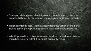 • Osteoporosis is a generalized disease of bone in which bone is in
negative balance, because bone resorption exceeds bone formation.
• In periodontal disease, there is a localized destruction of the bone
around teeth, perhaps due to certain local pathologic processes.
• In both generalized osteoporosis and localized periodontal disease,
when bone matrix is lost it does not ordinarily return.
 