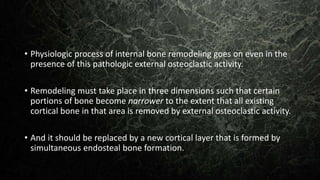 • Physiologic process of internal bone remodeling goes on even in the
presence of this pathologic external osteoclastic activity.
• Remodeling must take place in three dimensions such that certain
portions of bone become narrower to the extent that all existing
cortical bone in that area is removed by external osteoclastic activity.
• And it should be replaced by a new cortical layer that is formed by
simultaneous endosteal bone formation.
 