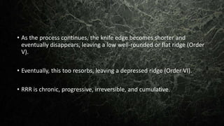 • As the process continues, the knife edge becomes shorter and
eventually disappears, leaving a low well-rounded or flat ridge (Order
V).
• Eventually, this too resorbs, leaving a depressed ridge (Order VI).
• RRR is chronic, progressive, irreversible, and cumulative.
 