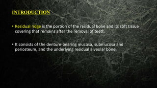 INTRODUCTION
• Residual ridge is the portion of the residual bone and its soft tissue
covering that remains after the removal of teeth.
• It consists of the denture-bearing mucosa, submucosa and
periosteum, and the underlying residual alveolar bone.
• alveolar bone.
 