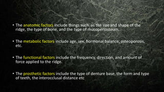 • The anatomic factors include things such as the size and shape of the
ridge, the type of bone, and the type of mucoperiosteum.
• The metabolic factors include age, sex, hormonal balance, osteoporosis,
etc.
• The functional factors include the frequency, direction, and amount of
force applied to the ridge.
• The prosthetic factors include the type of denture base, the form and type
of teeth, the interocclusal distance etc
 