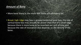 Amount of Bone
• More bone there is, the more RRR there will ultimately be.
• Broad, high ridge may have a greater potential bone loss, the rate of
vertical bone loss may actually be slower than that of a small ridge
because there is more bone to be resorbed per unit of time and
because the rate of resorption also depends on the density of the
bone.
 