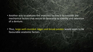 • Another way to evaluate the anatomic factors is to consider the
mechanical factors that would be favorable to stability and retention
of a denture.
• Thus, large well-rounded ridges and broad palates would seem to be
favourable anatomic factors.
 