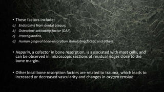 • These factors include:
a) Endotoxins from dental plaque,
b) Osteoclast-activating-factor (OAF),
c) Prostaglandins,
d) Human gingival bone-resorption stimulating factor, and others.
• Heparin, a cofactor in bone resorption, is associated with mast cells, and
can be observed in microscopic sections of residual ridges close to the
bone margin.
• Other local bone resorption factors are related to trauma, which leads to
increased or decreased vascularity and changes in oxygen tension.
 