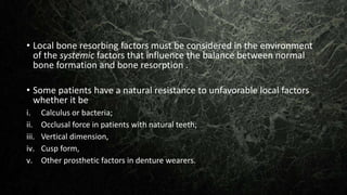 • Local bone resorbing factors must be considered in the environment
of the systemic factors that influence the balance between normal
bone formation and bone resorption .
• Some patients have a natural resistance to unfavorable local factors
whether it be
i. Calculus or bacteria;
ii. Occlusal force in patients with natural teeth;
iii. Vertical dimension,
iv. Cusp form,
v. Other prosthetic factors in denture wearers.
 