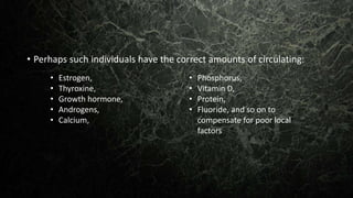 • Perhaps such individuals have the correct amounts of circulating:
• Estrogen,
• Thyroxine,
• Growth hormone,
• Androgens,
• Calcium,
• Phosphorus,
• Vitamin D,
• Protein,
• Fluoride, and so on to
compensate for poor local
factors
 