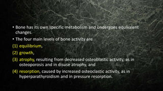 • Bone has its own specific metabolism and undergoes equivalent
changes.
• The four main levels of bone activity are
(1) equilibrium,
(2) growth,
(3) atrophy, resulting from decreased osteoblastic activity, as in
osteoporosis and in disuse atrophy, and
(4) resorption, caused by increased osteoclastic activity, as in
hyperparathyroidism and in pressure resorption.
 
