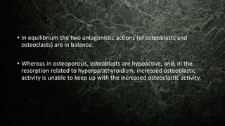 • In equilibrium the two antagonistic actions (of osteoblasts and
osteoclasts) are in balance.
• Whereas in osteoporosis, osteoblasts are hypoactive, and, in the
resorption related to hyperparathyroidism, increased osteoblastic
activity is unable to keep up with the increased osteoclastic activity.
 