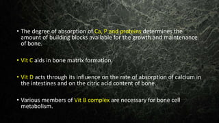 • The degree of absorption of Ca, P and proteins determines the
amount of building blocks available for the growth and maintenance
of bone.
• Vit C aids in bone matrix formation.
• Vit D acts through its influence on the rate of absorption of calcium in
the intestines and on the citric acid content of bone.
• Various members of Vit B complex are necessary for bone cell
metabolism.
 