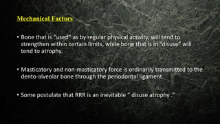 Mechanical Factors
• Bone that is “used” as by regular physical activity, will tend to
strengthen within certain limits, while bone that is in “disuse” will
tend to atrophy.
• Masticatory and non-masticatory force is ordinarily transmitted to the
dento-alveolar bone through the periodontal ligament.
• Some postulate that RRR is an inevitable “ disuse atrophy .”
 