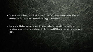 • Others postulate that RRR is an “ abuse” bone resorption due to
excessive forces transmitted through dentures.
• Hence both hypothesis are true which states with or without
dentures some patients have little or no RRR and some have severe
RRR.
 