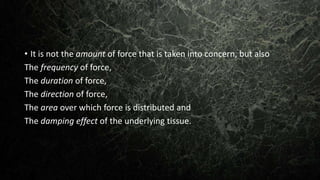 • It is not the amount of force that is taken into concern, but also
The frequency of force,
The duration of force,
The direction of force,
The area over which force is distributed and
The damping effect of the underlying tissue.
 