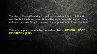 • The size of the residual ridge is reduced most rapidly in the first 6
months, but the bone resorption activity continues throughout life at
a slower rate, resulting in removal of a large amount of jaw structure.
• This unique phenomenon has been described as RESIDUAL RIDGE
RESORPTION (RRR).
 