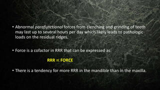 • Abnormal parafunctional forces from clenching and grinding of teeth
may last up to several hours per day which likely leads to pathologic
loads on the residual ridges.
• Force is a cofactor in RRR that can be expressed as:
• There is a tendency for more RRR in the mandible than in the maxilla.
RRR ∝ FORCE
 