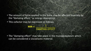 • The amount of force applied to the bone may be affected inversely by
the “damping effect,” or energy absorption.
• This cofactor may be expressed as follows:
• The “damping effect” may take place in the mucoperiosteum which
can be considered a viscoelastic material.
RRR ∝ 1
DAMPING EFFECT
 