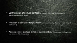 • Centralization of occlusal contacts(to increase stability of dentures and to
maximize compressive forces)
• Provision of adequate tongue room(to improve stability of denture in speech and
mastication)
• Adequate inter-occlusal distance during rest jaw (to decrease the frequency
and duration of tooth-contacts)
 