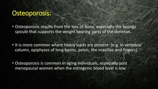 Osteoporosis:
• Osteoporosis results from the loss of bone, especially the spongy
spicule that supports the weight bearing parts of the skeleton.
• It is more common where heavy loads are present: (e.g. in vertebral
column, epiphyses of long bones, pelvis, the maxillae and fingers).
• Osteoporosis is common in aging individuals, especially post
menopausal women when the estrogenic blood level is low.
 