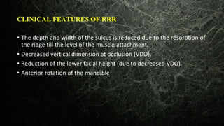 CLINICAL FEATURES OF RRR
• The depth and width of the sulcus is reduced due to the resorption of
the ridge till the level of the muscle attachment.
• Decreased vertical dimension at occlusion (VDO).
• Reduction of the lower facial height (due to decreased VDO).
• Anterior rotation of the mandible
 