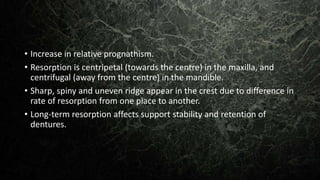 • Increase in relative prognathism.
• Resorption is centripetal (towards the centre) in the maxilla, and
centrifugal (away from the centre) in the mandible.
• Sharp, spiny and uneven ridge appear in the crest due to difference in
rate of resorption from one place to another.
• Long-term resorption affects support stability and retention of
dentures.
 