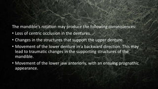 The mandible's rotation may produce the following consequences:
• Loss of centric occlusion in the dentures.
• Changes in the structures that support the upper denture.
• Movement of the lower denture in a backward direction. This may
lead to traumatic changes in the supporting structures of the
mandible.
• Movement of the lower jaw anteriorly, with an ensuing prognathic
appearance.
 