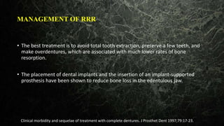 MANAGEMENT OF RRR
• The best treatment is to avoid total tooth extraction, preserve a few teeth, and
make overdentures, which are associated with much lower rates of bone
resorption.
• The placement of dental implants and the insertion of an implant-supported
prosthesis have been shown to reduce bone loss in the edentulous jaw.
Clinical morbidity and sequelae of treatment with complete dentures. J Prosthet Dent 1997;79:17-23.
 