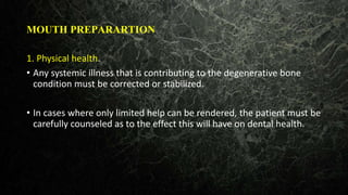MOUTH PREPARARTION
1. Physical health.
• Any systemic illness that is contributing to the degenerative bone
condition must be corrected or stabilized.
• In cases where only limited help can be rendered, the patient must be
carefully counseled as to the effect this will have on dental health.
 