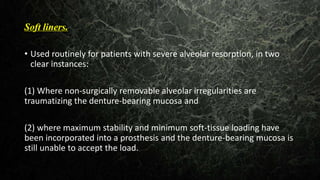 Soft liners.
• Used routinely for patients with severe alveolar resorption, in two
clear instances:
(1) Where non-surgically removable alveolar irregularities are
traumatizing the denture-bearing mucosa and
(2) where maximum stability and minimum soft-tissue loading have
been incorporated into a prosthesis and the denture-bearing mucosa is
still unable to accept the load.
 