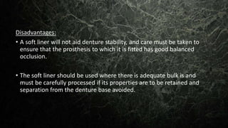 Disadvantages:
• A soft liner will not aid denture stability, and care must be taken to
ensure that the prosthesis to which it is fitted has good balanced
occlusion.
• The soft liner should be used where there is adequate bulk is and
must be carefully processed if its properties are to be retained and
separation from the denture base avoided.
 