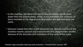 • In the maxillae, the labial and buccal alveolar plates resorb much
faster than the palatal plates, while, in the mandible, the amounts of
bone resorbed at the lingual and labial plates are approximately the
same.
• Swenson stated that after tooth extraction the alveolar process of the
maxillae resorbs upward and inward to become progressively smaller
because of the direction and inclination of the roots of the teeth.
Alveolar ridge resorption following tooth extraction: J Prosthet Dent January 1967
 