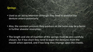 Springs
• Used as an aid to retention although they tend to stabilize the
denture antero-posteriorly.
• Also, the constant pressure they produce on the bone may be a factor
in further alveolar resorption.
• The length and site of insertion of the springs must be very carefully
chosen, for if too short they tend to expel the dentures from the
mouth when opened, and if too long they impinge upon the cheeks.
 