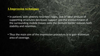 1.Impression techniques
•
• In patients with severely resorbed ridges, lack of ideal amount of
supporting structures decreases support and the encroachment of
the surrounding mobile tissues onto the denture border reduces both
stability and retention.
• Thus the main aim of the impression procedure is to gain maximum
area of coverage.
 