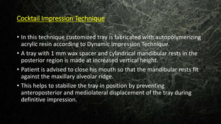 Cocktail Impression Technique
• In this technique customized tray is fabricated with autopolymerizing
acrylic resin according to Dynamic Impression Technique.
• A tray with 1 mm wax spacer and cylindrical mandibular rests in the
posterior region is made at increased vertical height.
• Patient is advised to close his mouth so that the mandibular rests fit
against the maxillary alveolar ridge.
• This helps to stabilize the tray in position by preventing
anteroposterior and mediolateral displacement of the tray during
definitive impression.
 