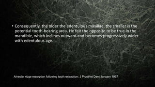 • Consequently, the older the edentulous maxillae, the smaller is the
potential tooth-bearing area. He felt the opposite to be true in the
mandible, which inclines outward and becomes progressively wider
with edentulous age.
Alveolar ridge resorption following tooth extraction: J Prosthet Dent January 1967
 