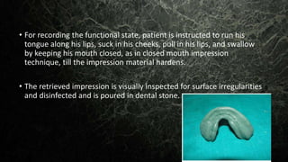 • For recording the functional state, patient is instructed to run his
tongue along his lips, suck in his cheeks, pull in his lips, and swallow
by keeping his mouth closed, as in closed mouth impression
technique, till the impression material hardens.
• The retrieved impression is visually inspected for surface irregularities
and disinfected and is poured in dental stone.
 