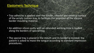 Elastomeric Technique
• Tray adhesive is applied over the border, internal and external surface
of the acrylic custom tray, to facilitate the retention of the silicone
border moulding material.
• An addition silicon putty with an extended working time is loaded
along the borders of special tray.
• The special tray is placed in the mouth and its border is molded; the
patient is asked to move the tongue according to standard impression
procedures.
 