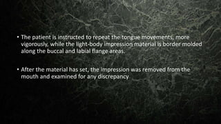 • The patient is instructed to repeat the tongue movements, more
vigorously, while the light-body impression material is border molded
along the buccal and labial flange areas.
• After the material has set, the impression was removed from the
mouth and examined for any discrepancy
 