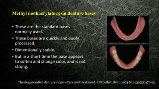 Methyl methacrylate resin denture bases
• These are the standard bases
normally used.
• These bases are quickly and easily
processed.
• Dimensionally stable.
• But in a short time the base appears
to soften and change color, and is not
strong.
The degenerative denture ridge—Care and treatment. J Prosthet Dent. 1974 Nov;32(5):477-92
 