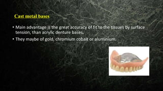 Cast metal bases
Main• Main advantage is the great accuracy of fit to the tissues by surface
tension, than acrylic denture bases.
• They maybe of gold, chromium cobalt or aluminium.
 