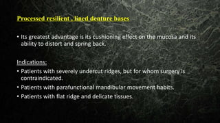Processed resilient , lined denture bases
• Its greatest advantage is its cushioning effect on the mucosa and its
ability to distort and spring back.
Indications:
• Patients with severely undercut ridges, but for whom surgery is
contraindicated.
• Patients with parafunctional mandibular movement habits.
• Patients with flat ridge and delicate tissues.
 
