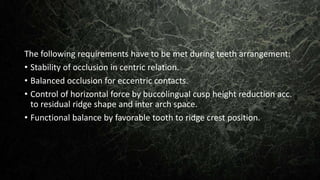 The following requirements have to be met during teeth arrangement:
• Stability of occlusion in centric relation.
• Balanced occlusion for eccentric contacts.
• Control of horizontal force by buccolingual cusp height reduction acc.
to residual ridge shape and inter arch space.
• Functional balance by favorable tooth to ridge crest position.
 