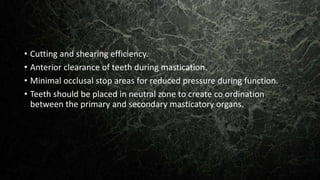 • Cutting and shearing efficiency.
• Anterior clearance of teeth during mastication.
• Minimal occlusal stop areas for reduced pressure during function.
• Teeth should be placed in neutral zone to create co ordination
between the primary and secondary masticatory organs.
 