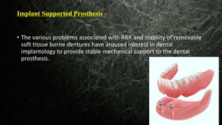 Implant Supported Prosthesis
The
• The various problems associated with RRR and stability of removable
soft tissue borne dentures have aroused interest in dental
implantology to provide stable mechanical support to the dental
prosthesis.
 