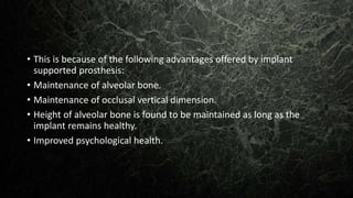 • This is because of the following advantages offered by implant
supported prosthesis:
• Maintenance of alveolar bone.
• Maintenance of occlusal vertical dimension.
• Height of alveolar bone is found to be maintained as long as the
implant remains healthy.
• Improved psychological health.
 