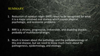 SUMMARY
1. Reduction of residual ridges (RRR) needs to be recognized for what
it is a major unsolved oral disease which causes physical,
psychologic, and economic problems.
2. RRR is a chronic, progressive, irreversible, and disabling disease,
probably of multifactorial origin.
3. Much is known about the pathology and the pathophysiology of
this oral disease, but we need to know much more about its
pathogenesis, epidemiology, and etiology.
 