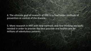 4. The ultimate goal of research of RRR is to find better methods of
prevention or control of the disease.
5. More research in RRR with new methods and new thinking are badly
needed in order to provide the best possible oral health care for
millions of edentulous patients.
 