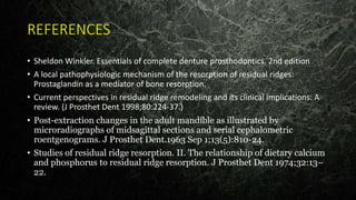 REFERENCES
• Sheldon Winkler. Essentials of complete denture prosthodontics. 2nd edition
• A local pathophysiologic mechanism of the resorption of residual ridges:
Prostaglandin as a mediator of bone resorption.
• Current perspectives in residual ridge remodeling and its clinical implications: A
review. (J Prosthet Dent 1998;80:224-37.)
• Post-extraction changes in the adult mandible as illustrated by
microradiographs of midsagittal sections and serial cephalometric
roentgenograms. J Prosthet Dent.1963 Sep 1;13(5):810-24.
• Studies of residual ridge resorption. II. The relationship of dietary calcium
and phosphorus to residual ridge resorption. J Prosthet Dent 1974;32:13–
22.
 